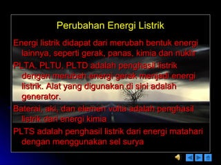 Perubahan Energi ListrikPerubahan Energi Listrik
Energi listrik didapat dari merubah bentuk energiEnergi listrik didapat dari merubah bentuk energi
lainnya, seperti gerak, panas, kimia dan nuklirlainnya, seperti gerak, panas, kimia dan nuklir
PLTA, PLTU, PLTD adalah penghasil listrikPLTA, PLTU, PLTD adalah penghasil listrik
dengan merubah energi gerak menjadi energidengan merubah energi gerak menjadi energi
listrik. Alat yang digunakan di sini adalahlistrik. Alat yang digunakan di sini adalah
generator.generator.
Baterai, aki, dan elemen volta adalah penghasilBaterai, aki, dan elemen volta adalah penghasil
listrik dari energi kimialistrik dari energi kimia
PLTS adalah penghasil listrik dari energi matahariPLTS adalah penghasil listrik dari energi matahari
dengan menggunakan sel suryadengan menggunakan sel surya
 