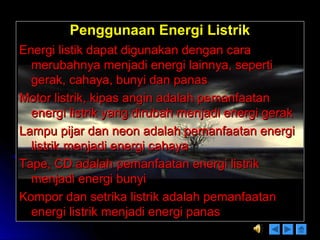 Penggunaan Energi ListrikPenggunaan Energi Listrik
Energi listik dapat digunakan dengan caraEnergi listik dapat digunakan dengan cara
merubahnya menjadi energi lainnya, sepertimerubahnya menjadi energi lainnya, seperti
gerak, cahaya, bunyi dan panasgerak, cahaya, bunyi dan panas
Motor listrik, kipas angin adalah pemanfaatanMotor listrik, kipas angin adalah pemanfaatan
energi listrik yang dirubah menjadi energi gerakenergi listrik yang dirubah menjadi energi gerak
Lampu pijar dan neon adalah pemanfaatan energiLampu pijar dan neon adalah pemanfaatan energi
listrik menjadi energi cahayalistrik menjadi energi cahaya
Tape, CD adalah pemanfaatan energi listrikTape, CD adalah pemanfaatan energi listrik
menjadi energi bunyimenjadi energi bunyi
Kompor dan setrika listrik adalah pemanfaatanKompor dan setrika listrik adalah pemanfaatan
energi listrik menjadi energi panasenergi listrik menjadi energi panas
 