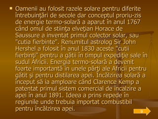Oamenii au folosit razele solare pentru diferite întrebuinţări de secole dar conceptul proriu-zis de energie termo-solară a aparut în anul 1767 când omul de stiinţa elveţian Horace de Saussure a inventat primul colector solar, sau "cutia fierbinte". Renumitul astrolog Sir John Hershel a folosit în anul 1830 aceste "cutii fierbinţi" pentru a gătii în timpul expediţie sale în sudul Africii. Energia termo-solară a devenit foarte importantă în unele părţi ale Africii pentru gătit şi pentru distilarea apei. Încălzirea solară a început să ia amploare când Clarence Kemp a patentat primul sistem comercial de încalzire a apei în anul 1891. Ideea a prins repede în regiunile unde trebuia importat combustibil pentru încălzirea apei.   9 