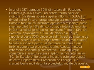 În anul 1987, aproape 30% din casele din Pasadena, California (S.U.A.) aveau un sistem termo-solar de încălzire. Încălzirea solară a apei a înflorit (în S.U.A.) în timpul aniilor în care  preţul energie era mare (anii ‘70). Datorită faptului că încălzirea apei într-o reşedinţa poate însemna până la 40% din consumaţia totală de energie, încălzirea solară joacă un rol important în multe ţării. De exemplu, aproximativ 1.5 mil de clădiri din Tokyo, Japonia şi peste 30% dintre cele din Israel au sisteme de încălzire solară a apei. Energia termo-solară mai poate fi folosită şi indirect pentru alimentarea cu aburi a unei turbine generatoare de electricitate. Aceasta metoda este foarte eficientă şi competitiva. Prima aplicaţie comercială a acestui sistem a apărut la începutul anilor ‘80.  În Statele Unite aceasta industrie este coordonată de către Departamentul American de Energie  şi a crescut foarte mult datorită proiectelor iniţiate de acesta. 10 