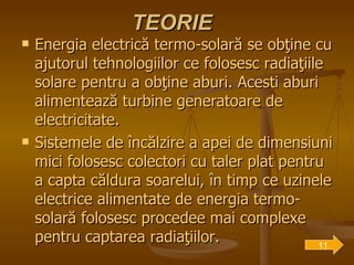 TEORIE Energia electrică termo-solară se obţine cu ajutorul tehnologiilor ce folosesc radiaţiile solare pentru a obţine aburi. Acesti aburi alimentează turbine generatoare de electricitate.  Sistemele de încălzire a apei de dimensiuni mici folosesc colectori   cu taler plat pentru a capta căldura soarelui, în timp ce uzinele electrice alimentate de energia termo-solară folosesc procedee mai complexe pentru captarea radiaţiilor. 11 