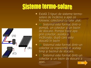 Există 3 tipuri de sisteme termo-solare de încălzire a apei ce folosesc colectorul cu taler plat: A:  Sistemul este format dintr-o pompă, un colector şi un bazin de stocare. Pompa trece apa prin colector, acesta o încălzeşte, după care este stocată în bazin B:  Sistemul este format dintr-un colector ce reprezintă în acelaşi timp şi bazinul de stocare. C:  Sistemul este format dintr-un colector şi un bazin de stocare a apei.  Sisteme termo-solare 14 