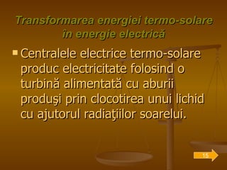 Transformarea energiei termo-solare în energie electrică Centralele electrice termo-solare produc electricitate folosind o turbină alimentată cu aburii produşi prin clocotirea unui lichid cu ajutorul radiaţiilor soarelui. 15 