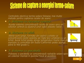 Centralele electrice termo-solare folosesc mai multe metode pentru captarea razalor de soare: 1. Sisteme cu receptor central . Aceste sisteme concentrează razele de soare spre un colector central cu ajutorul unor oglizi plasate radiar. 2. Sisteme cu albii . Albiile sunt lungii, formate din oglinzi curbate ce concentrează razele soarelui pe nişte ţevi umplute cu un lichid. Acest lichid poate atinge temperaturi foarte mari,de exemplu in centralele din Sudul Californiei poate ajunge până la 400 grade C. 3. Sisteme cu parabolă . Folosesc o parabolă ce concentrează radiaţiile solare spre un colector montat în punctul focal al acesteia. Sisteme de captare a energiei termo-solare 16 