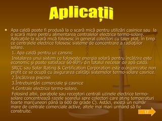 Apa caldă poate fi produsă la o scară mică pentru utilizări casinice sau  la o scară mare pentru alimentarea centralelor electrice termo-solare. Aplicaţiile la scară mică folosesc în general colectori cu taler plat, în timp ce centralele electrice folosesc sisteme de concentrare a radiaţiilor solare. 1. Apa caldă pentru uz cansnic Instalarea unui sistem ce foloseşte energia solară pentru încălzire este economic şi poate satisface 60-80% din totalul necesar de apă caldă.  SRCC sau Solar Rating & Certification Corporation este o organizatie non profit ce se ocupă cu asigurarea calităţii sistemelor termo-solare casnice. 2.Încălzirea piscinei   3.Întrebuinţări comerciale şi casnice 4.Centrale electrice termo-solare. Folosind albii, parabole sau receptori centrali uzinele electrice termo-solare concentrează razele soarelui spre colectori care ating temperaturi foarte mari(uneori până la 600 de grade C). Astăzi, există un număr mare de centrale comerciale active, altele mai mari urmând să fie construite.  Aplicaţii 17 