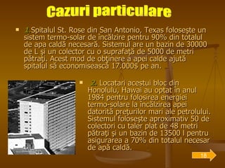 1. Spitalul St. Rose din San Antonio, Texas foloseşte un sistem termo-solar de încălzire pentru 90% din totalul de apa caldă necesară. Sistemul are un bazin de 30000 de L şi un colector cu o suprafaţă de 5000 de metri pătraţi. Acest mod de obţinere a apei calde ajută spitalul să economisească 17.000$ pe an. 2.  Locatari acestui bloc din Honolulu, Hawai au optat în anul 1984 pentru folosirea energiei termo-solare la încălzirea apei datorită preţurilor mari ale petrolului. Sistemul foloseşte aproximativ 50 de colectori cu taler plat de 48 metri pătraţi şi un bazin de 13500 l pentru asigurarea a 70% din totalul necesar de apă caldă. Cazuri particulare 18 