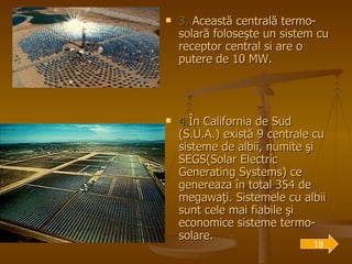 3.  Această centrală termo-solară foloseşte un sistem cu receptor central si are o putere de 10 MW.  4. În California de Sud (S.U.A.) există 9 centrale cu sisteme de albii, numite şi SEGS(Solar Electric Generating Systems) ce genereaza în total 354 de megawaţi. Sistemele cu albii sunt cele mai fiabile şi economice sisteme termo-solare. 19 
