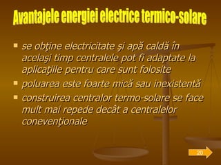 se obţine electricitate şi apă caldă în acelaşi timp   centralele pot fi adaptate la aplicaţiile pentru care sunt folosite poluarea este foarte mică sau inexistentă construirea centralor termo-solare se face mult mai repede decât a centralelor conevenţionale  Avantajele energiei electrice termico-solare 20 