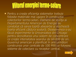 Pentru a creşte eficienţa sistemelor trebuie folosite materiale mai uşoare în construcţia colectorilor termo-solari. Oamenii de stiinţa ai Departamentului American de Energie au constatat că sarea topită absoarbe şi stochează foarte eficient căldura soalară. Deasemenea s-au făcut experimente la Universiatea din Chicago pentru dezvoltarea unui sistem de concentrare ce creşte intensitatea soarelui de 60.000 de ori. Guvernul american a planificat în anii următori construirea unor centrale de 100 MW ce folosesc sisteme de colectare cu receptor central. Viitorul energiei termo-solare 21 