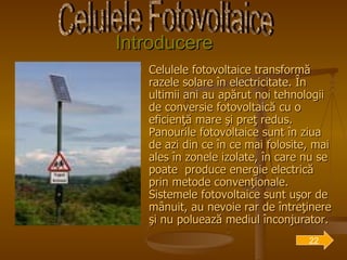 Introducere Celulele fotovoltaice transformă razele solare în electricitate. În ultimii ani au apărut noi tehnologii de conversie fotovoltaică cu o eficienţă mare şi preţ redus. Panourile fotovoltaice sunt în ziua de azi din ce în ce mai folosite, mai ales în zonele izolate, în care nu se poate  produce energie electrică prin metode convenţionale. Sistemele fotovoltaice sunt uşor de mânuit, au nevoie rar de întreţinere şi nu poluează mediul înconjurator.  Celulele Fotovoltaice 22 