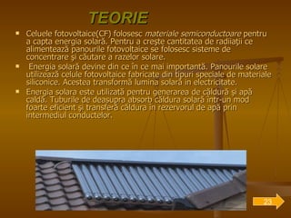 TEORIE Celuele fotovoltaice(CF) folosesc  materiale semiconductoare  pentru a capta energia solară. Pentru a creşte cantitatea de radiiaţii ce alimentează panourile fotovoltaice se folosesc sisteme de concentrare şi căutare a razelor solare. Energia solară devine din ce în ce mai importantă. Panourile solare utilizează celule fotovoltaice fabricate din tipuri speciale de materiale siliconice.  Acestea transformă lumina solară in electricitate. Energia solara este utilizată pentru generarea de căldură şi apă caldă. Tuburile de deasupra absorb căldura solară într-un mod foarte eficient şi transferă căldura în rezervorul de apă prin intermediul conductelor.   23 