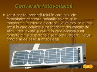 Conversia fotovoltaică Acest capitol prezintă felul în care celulele fotovoltaice captează radiaţiile solare  şi le transformă în energie electrică. Se va explica numai cazul în care celulele sunt fabricate din cristale de siliciu, deşi există şi cazuri în care acestea sunt formate din alte materiale semiconductoare. Totuşi principiile de bază sunt aceleaşi. 24 