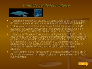 Tipuri de celule fotovoltaice 1. Cele mai multe CF din ziua de azi sunt celule cu un singur cristal de siliciu. Celulele de siliciu sunt relativ ieftine, eficiente şi fiabile. 2.  Sunt alcătuite tot din siliciu dar sunt fabricate printr-o metodă avansată. CF subţiri folosesc mult mai puţin siliciu decât celulele convenţionale dar sunt mai puţin eficiente şi mai scumpe. 3. Sunt fabricate cu ajutorul unei tehnologii noi dezvoltată de Texas Instruments Corporation. Celulele sferice funcţionează în acelaşi fel ca şi cele convenţionale dar diferă prin forma lor. Ele sunt formate din mai multe sfere de siliciu acoperite cu aluminiu pentru a asigura între ele un contact electric. Celulele sferice sunt uşor de fabricat, sunt relativ ieftine şi nu necesită o puritate mare a siliciului. 4. Multe metale pot fi transformate în semiconductoare şi folosite în CF. Unele dintre ele sunt deja folosite în timp ce altele sunt în fază experimentală.  27 