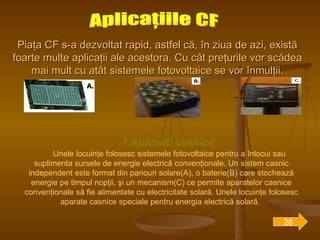 Piaţa CF s-a dezvoltat rapid, astfel că, în ziua de azi, există foarte multe aplicaţii ale acestora. Cu cât preţurile vor scădea mai mult cu atât sistemele fotovoltaice se vor înmulţii. Aplicaţiile CF 1.Aplicaţii casnice  Unele locuinţe folosesc sistemele fotovoltaice pentru a înlocui sau suplimenta sursele de energie electrică convenţionale. Un sistem casnic independent este format din panouri solare(A), o baterie(B) care stochează energie pe timpul nopţii, şi un mecanism(C) ce permite aparatelor casnice convenţionale să fie alimentate cu electricitate solară. Unele locuinţe folosesc aparate casnice speciale pentru energia electrică solară.  28 