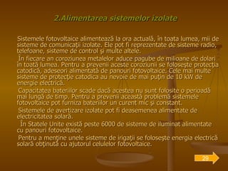 2.Alimentarea sistemelor izolate Sistemele fotovoltaice alimentează la ora actuală, în toata lumea, mii de sisteme de comunicaţii izolate. Ele pot fi reprezentate de sisteme radio, telefoane, sisteme de control şi multe altele. În fiecare an coroziunea metalelor aduce pagube de milioane de dolari în toată lumea. Pentru a prevenii aceste coroziunii se foloseşte protecţia catodică, adeseori alimentată de panouri fotovoltaice. Cele mai multe sisteme de protecţie catodica au nevoie de mai puţin de 10 kW de energie electrică. Capacitatea bateriilor scade dacă acestea nu sunt folosite o perioadă mai lungă de timp. Pentru a prevenii această problemă sistemele fotovoltaice pot furniza bateriilor un curent mic şi constant. Sistemele de avertizare izolate pot fi deasemenea alimentate de electricitatea solară.  În Statele Unite există peste 6000 de sisteme de iluminat alimentate cu panouri fotovoltaice.  Pentru a menţine unele sisteme de irigaţii se foloseşte energia electrică solară obţinută cu ajutorul celulelor fotovoltaice. 29 