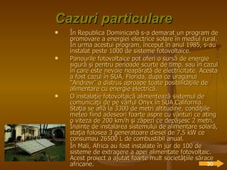 Cazuri particulare În Republica Dominicană s-a demarat un program de promovare a energiei electrice solare în mediul rural. În urma acestui program, început în anul 1985, s-au instalat peste 1000 de sisteme fotovoltaice. Panourile fotovoltaice pot oferi o sursă de energie sigură şi pentru perioade scurte de timp, sau în cazul în care este nevoie neapărată de electricitate. Acesta a fost cazul în SUA, Florida, dupa ce uraganul “Andrew” a distrus aproape toate posibilităţiile de alimentare cu energie electrică. O instalaţie fotovoltaică alimentează sistemul de comunicaţii de pe vârful Onyx în SUA,California. Staţia se află la 3300 de metri altitudine, condiţiile meteo fiind adeseori foarte aspre cu vânturi ce ating o viteza de 200 km/h şi zăpezi ce depăşesc 2 metri. Înainte de instalarea sistemului de alimentare solară, staţia folosea 3 generatoare diesel de 7.5 kW ce consumau 26500 L de combustibil anual. În Mali, Africa au fost instalate în jur de 100 de sisteme de extragere a apei alimentate fotovoltaic. Acest proiect a ajutat foarte mult societăţiile sărace africane.   30 