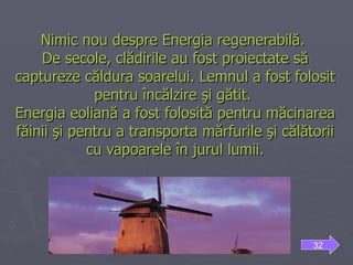 Nimic nou despre Energia regenerabilă.  De secole, clădirile au fost proiectate să captureze căldura soarelui. Lemnul a fost folosit pentru încălzire şi gătit.  Energia eoliană a fost folosită pentru măcinarea făinii şi pentru a transporta mărfurile şi călătorii cu vapoarele în jurul lumii. 32 