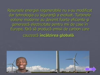 Resursele energiei regenerabile nu s-au modificat dar tehnologia cu siguranţă a evoluat. Turbinele eoliene moderne au devenit foarte eficiente şi generează electricitate pentru mii de case în Europa, fără să producă emisii de carbon care cauzează  încălzirea   globală .     33 