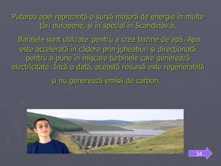 Puterea apei reprezintă o sursă majoră de energie în multe ţări europene, şi în special în Scandinavia.  Barajele sunt utilizate   pentru a crea bazine de apă. Apa este accelerată în cădere prin jgheaburi şi direcţionată pentru a pune în mişcare turbinele care generează electricitate. Încă o dată, această resursă este regenerabilă şi nu generează emisii de carbon.   34 