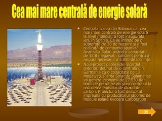 Centrala solara din Salamanca, cea mai mare centrală de energie solară la nivel mondial, a fost inaugurată, ieri, în Spania. Ea se întinde pe o suprafaţă de 36 de hectare şi a fost realizată de compania spaniolă Avanzalia Solar, având o capacitate de 13,8 megawaţi, suficient pentru a asigura necesarul a 5.000 de locuinţe. Noul proiect depăşeşte recordul anterior, deţinut de o centrală din Germania cu o capacitate de 12 megawaţi. Planta Solar de Salamanca va genera economii de 27.930 de barili de petrol pe an şi va contribui la reducerea emisiilor de dioxid de carbon. Proiectul a fost dezvoltat împreună cu producătorul japonez de module solare Kyocera Corporation   Cea mai mare centrală de energie solară 35 