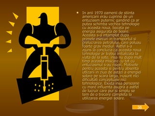 In anii 1970 oamenii de stiinta americani erau cuprinsi de un entuziasm puternic gandind ca ar putea schimba vechea tehnologie cu aceasta noua, bazata pe energia asigurata de Soare. Aceasta s-a intamplat dupa primele esecuri in transportul si prelucrarea petrolului, care poluau foarte grav mediul. Astfel s-a ajuns la concluzia ca aceasta noua tehnologie ar trebui initializata la viata de la sate, insa nu dupa mult timp aceasta miscare cu tot cu entuziasmul s-au risipit. Motivele pentru aceasta si pentru absenta utlizarii in ziua de astazi a energiei solare pe scara larga, nusunt nici dificultati conceptuale nici tehnologice. Exista insa persoane cu mare influenta asupra a astfel de lucruir care pur si simplu se tem de o trecere completa la utilizarea energiei solare. 38 