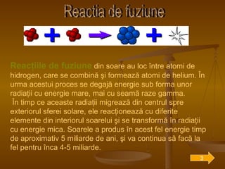 Reactia de fuziune Reacţiile de fuziune  din soare au loc între atomi de hidrogen, care se combină şi formează atomi de helium. În urma acestui proces se degajă energie sub forma unor radiaţii cu energie mare, mai cu seamă raze gamma. În timp ce aceaste radiaţii migrează din centrul spre exteriorul sferei solare, ele reacţionează cu diferite elemente din interiorul soarelui şi se transformă în radiaţii cu energie mica. Soarele a produs în acest fel energie timp de aproximativ 5 miliarde de ani, şi va continua să facă la fel pentru înca 4-5 miliarde. 3 