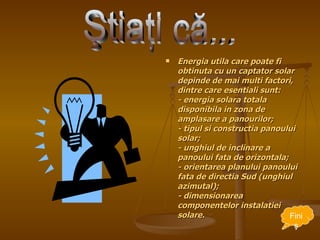 Energia utila care poate fi obtinuta cu un captator solar depinde de mai multi factori, dintre care esentiali sunt: - energia solara totala disponibila in zona de amplasare a panourilor; - tipul si constructia panoului solar; - unghiul de inclinare a panoului fata de orizontala; - orientarea planului panoului fata de directia Sud (unghiul azimutal); - dimensionarea componentelor instalatiei solare. Ştiaţi că... Fini ş 