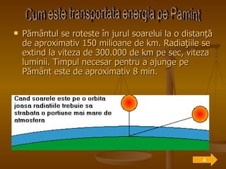 Pământul se roteste în jurul soarelui la o distanţă de aproximativ 150 milioane de km. Radiaţiile se extind la viteza de 300.000 de km pe sec, viteza luminii. Timpul necesar pentru a ajunge pe Pământ este de aproximativ 8 min. Cum este transportata energia pe Pamint 4 