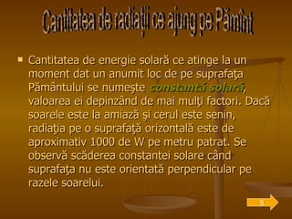 Cantitatea de energie solară ce atinge la un moment dat un anumit loc de pe suprafaţa Pământului se numeşte  constantă solară , valoarea ei depinzând de mai mulţi factori. Dacă soarele este la amiază şi cerul este senin, radiaţia pe o suprafaţă orizontală este de aproximativ 1000 de W pe metru patrat. Se observă scăderea constantei solare când suprafaţa nu este orientată perpendicular pe razele soarelui.  Cantitatea de radiaţii ce ajung pe Pămînt 5 