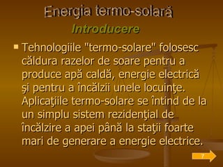 Introduce r e Tehnologiile "termo-solare" folosesc căldura razelor de soare pentru a produce apă caldă, energie electrică şi pentru a încălzii unele locuinţe. Aplicaţiile termo-solare se întind de la un simplu sistem rezidenţial de încălzire a apei până la staţii foarte mari de generare a energie electrice. Energia termo-solară 7 