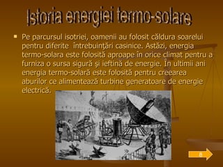 Pe parcursul isotriei, oamenii au folosit căldura soarelui pentru diferite  întrebuinţări casinice. Astăzi, energia termo-solara este folosită aproape în orice climat pentru a furniza o sursa sigură şi ieftină de energie. În ultimii ani energia termo-solară este folosită pentru creearea aburilor ce alimentează turbine generatoare de energie electrică. Istoria energiei termo-solare 8 