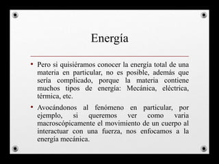 Energía
• Pero si quisiéramos conocer la energía total de una
materia en particular, no es posible, además que
sería complicado, porque la materia contiene
muchos tipos de energía: Mecánica, eléctrica,
térmica, etc.
• Avocándonos al fenómeno en particular, por
ejemplo, si queremos ver como varia
macroscópicamente el movimiento de un cuerpo al
interactuar con una fuerza, nos enfocamos a la
energía mecánica.
 