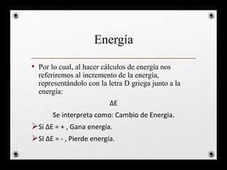 Energía
• Por lo cual, al hacer cálculos de energía nos
referiremos al incremento de la energía,
representándolo con la letra D griega junto a la
energía:
ΔE
Se interpreta como: Cambio de Energia.
Si ΔE = + , Gana energía.
SI ΔE = - , Pierde energía.
 