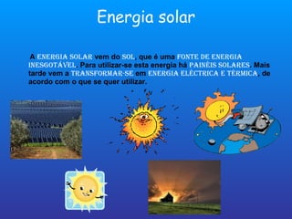 Energia solar A  energia solar  vem do  sol , que é uma  fonte de energia inesgotável . Para utilizar-se esta energia há  painéis solares . Mais tarde vem a  transformar-se  em  energia eléctrica e térmica , de acordo com o que se quer utilizar. 