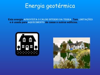 Energia geotérmica Esta energia  aproveita o calor interno da terra . Tem  limitações  e é usada para  aquecimento  de casas e outros edifícios. 