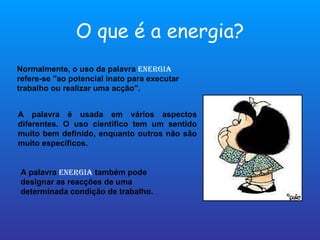O que é a energia? Normalmente, o uso da palavra  energia   refere-se "ao potencial inato para executar trabalho ou realizar uma acção". A palavra é usada em vários aspectos diferentes. O uso cientifico tem um sentido muito bem definido, enquanto outros não são muito específicos. A palavra  energia  também pode designar as reacções de uma determinada condição de trabalho. 