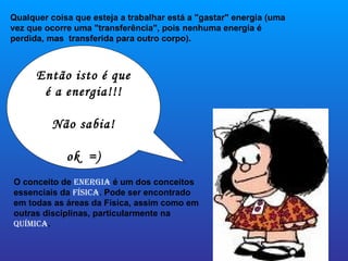 Qualquer coisa que esteja a trabalhar está a "gastar" energia (uma vez que ocorre uma "transferência", pois nenhuma energia é perdida, mas  transferida para outro corpo).  O conceito de  Energia  é um dos conceitos essenciais da  Física . Pode ser encontrado em todas as áreas da Física, assim como em outras disciplinas, particularmente na  Química . Então isto é que é a energia!!! Não sabia! ok  =) 