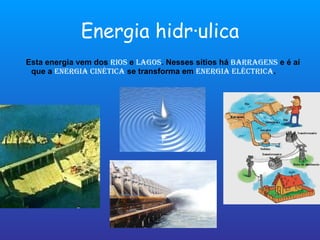 Energia hidráulica Esta energia vem dos  rios  e  lagos . Nesses sítios há  barragens  e é aí que a  energia cinética  se transforma em  energia eléctrica . 
