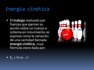 Energía cinéticaEl trabajo realizado por fuerzas que ejercen su acción sobre un cuerpo o sistema en movimiento se expresa como la variación de una cantidad llamada energía cinética, cuya fórmula viene dada por:Ec = ½ m . v2