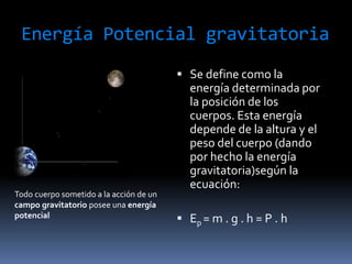Energía Potencial gravitatoriaSe define como la energía determinada por la posición de los cuerpos. Esta energía depende de la altura y el peso del cuerpo (dando por hecho la energía gravitatoria)según la ecuación: Ep= m . g . h = P . h Todo cuerpo sometido a la acción de un campo gravitatorio posee una energía potencial 
