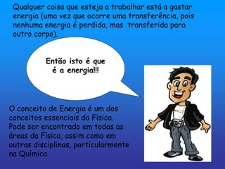 Qualquer coisa que esteja a trabalhar está a gastar
 energia (uma vez que ocorre uma transferência, pois
 nenhuma energia é perdida, mas transferida para
 outro corpo).


          Então isto é que
           é a energia!!!




O conceito de Energia é um dos
conceitos essenciais da Física.
Pode ser encontrado em todas as
áreas da Física, assim como em
outras disciplinas, particularmente
na Química.
 