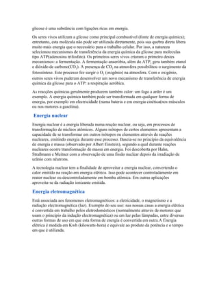 glicose é uma substância com ligações ricas em energia.
Os seres vivos utilizam a glicose como principal combustível (fonte de energia química);
entretanto, esta molécula não pode ser utilizada diretamente, pois sua quebra direta libera
muito mais energia que o necessário para o trabalho celular. Por isso, a natureza
selecionou mecanismos de transferência da energia química da glicose para moleculas
tipo ATP(adenosina trifosfato). Os primeiros seres vivos criaram o primeiro destes
mecanismos: a fermentação. A fermentação anaeróbia, além do ATP, gera também etanol
e dióxido de carbono(CO2). A presença de CO2 na atmosfera possibilitou o surgimento da
fotossíntese. Este processo fez surgir o O2 (oxigênio) na atmosfera. Com o oxigênio,
outros seres vivos puderam desenvolver um novo mecanismo de transferência de energia
química da glicose para o ATP: a respiração aeróbica.
As reacções químicas geralmente produzem também calor: um fogo a arder é um
exemplo. A energia química também pode ser transformada em qualquer forma de
energia, por exemplo em electricidade (numa bateria e em energia cinética(nos músculos
ou nos motores a gasolina).

Energia nuclear
Energia nuclear é a energia liberada numa reação nuclear, ou seja, em processos de
transformação de núcleos atômicos. Alguns isótopos de certos elementos apresentam a
capacidade de se transformar em outros isótopos ou elementos através de reações
nucleares, emitindo energia durante esse processo. Baseia-se no princípio da equivalência
de energia e massa (observado por Albert Einstein), segundo a qual durante reações
nucleares ocorre transformação de massa em energia. Foi descoberta por Hahn,
Straßmann e Meitner com a observação de uma fissão nuclear depois da irradiação de
urânio com nêutrons.
A tecnologia nuclear tem a finalidade de aproveitar a energia nuclear, convertendo o
calor emitido na reação em energia elétrica. Isso pode acontecer controladamente em
reator nuclear ou descontroladamente em bomba atômica. Em outras aplicações
aproveita-se da radiação ionizante emitida.

Energia eletromagnética
Está associada aos fenomenos eletromagnéticos: a eletricidade, o magnetismo e a
radiação electromagnética (luz). Exemplo do seu uso: nas nossas casas a energia elétrica
é convertida em trabalho pelos eletrodomésticos (normalmente através de motores que
usam o princípio da indução electromagnética) ou em luz pelas lâmpadas, entre diversas
outras formas de uso em que esta forma de energia é convertida em outra.A Energia
elétrica é medida em Kwh (kilowatts-hora) e equivale ao produto da potência e o tempo
em que é utilizada.
 
