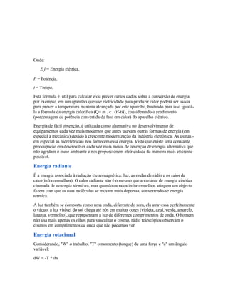 Onde:
   Eel = Energia elétrica.

P = Potência.
t = Tempo.
Esta fórmula é útil para calcular e/ou prever certos dados sobre a conversão de energia,
por exemplo, em um aparelho que use eletricidade para produzir calor poderá ser usada
para prever a temperatura máxima alcançada por este aparelho, bastando para isso igualá-
la a fórmula da energia calorífica (Q= m . c . (tf-ti)), considerando o rendimento
(porcentagem de potência convertida de fato em calor) do aparelho elétrico.
Energia de fácil obtenção, é utilizada como alternativa no desenvolvimento de
equipamentos cada vez mais modernos que antes usavam outras formas de energia (em
especial a mecânica) devido à crescente modernização da indústria eletrônica. As usinas -
em especial as hidrelétricas- nos fornecem essa energia. Visto que existe uma constante
preocupação em desenvolver cada vez mais meios de obtenção de energia alternativa que
não agridam o meio ambiente e nos proporcionem eletricidade da maneira mais eficiente
possível.

Energia radiante
É a energia associada à radiação eletromagnética: luz, as ondas de rádio e os raios de
calor(infravermelhos). O calor radiante não é o mesmo que a variante de energia cinética
chamada de «energia térmica», mas quando os raios infravermelhos atingem um objecto
fazem com que as suas moléculas se movam mais depressa, convertendo-se energia
térmica.
A luz também se comporta como uma onda, diferente do som, ela atravessa perfeitamente
o vácuo, a luz visível do sol chega até nós em muitas cores (violeta, azul, verde, amarelo,
laranja, vermelho), que representam a luz de diferentes comprimentos de onda. O homem
não usa mais apenas os olhos para vasculhar o cosmo, rádio telescópios observam o
cosmos em comprimentos de onda que não podemos ver.

Energia rotacional
Considerando, "W" o trabalho, "T" o momento (torque) de uma força e "a" um ângulo
variável:
dW = -T * da
 