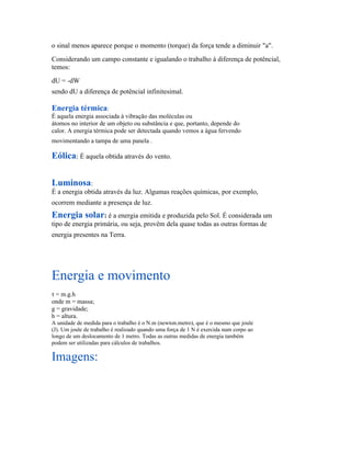 o sinal menos aparece porque o momento (torque) da força tende a diminuir "a".
Considerando um campo constante e igualando o trabalho à diferença de potêncial,
temos:
dU = -dW
sendo dU a diferença de potêncial infinitesimal.

Energia térmica:
É aquela energia associada à vibração das moléculas ou
átomos no interior de um objeto ou substância e que, portanto, depende do
calor. A energia térmica pode ser detectada quando vemos a água fervendo
movimentando a tampa de uma panela .

Eólica: É aquela obtida através do vento.

Luminosa:
É a energia obtida através da luz. Algumas reações químicas, por exemplo,
ocorrem mediante a presença de luz.
Energia solar: é a energia emitida e produzida pelo Sol. É considerada um
tipo de energia primária, ou seja, provêm dela quase todas as outras formas de
energia presentes na Terra.




Energia e movimento
τ = m.g.h
onde m = massa;
g = gravidade;
h = altura.
A unidade de medida para o trabalho é o N.m (newton.metro), que é o mesmo que joule
(J). Um joule de trabalho é realizado quando uma força de 1 N é exercida num corpo ao
longo de um deslocamento de 1 metro. Todas as outras medidas de energia também
podem ser utilizadas para cálculos de trabalhos.

Imagens:
 