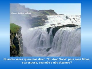 www.planetapowerpoint.com.br
Tudo sobre a vida
Chutes Golden, Iceland
Quantas vezes queremos dizer: “Eu Amo Você” para seus filhos,
sua esposa, sua mãe e não dizemos?
 