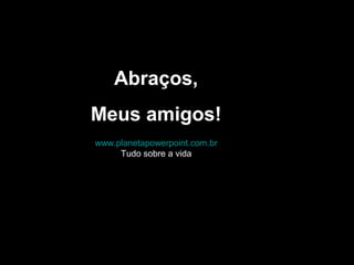www.planetapowerpoint.com.br
Tudo sobre a vida
Abraços,
Meus amigos!
 