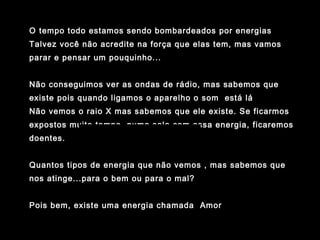 www.planetapowerpoint.com.br
Tudo sobre a vida
O tempo todo estamos sendo bombardeados por energias
Talvez você não acredite na força que elas tem, mas vamos
parar e pensar um pouquinho...
Não conseguimos ver as ondas de rádio, mas sabemos que
existe pois quando ligamos o aparelho o som está lá
Não vemos o raio X mas sabemos que ele existe. Se ficarmos
expostos muito tempo numa sala com essa energia, ficaremos
doentes.
Quantos tipos de energia que não vemos , mas sabemos que
nos atinge...para o bem ou para o mal?
Pois bem, existe uma energia chamada Amor
 