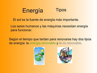 Energía Tipos
El sol es la fuente de energía más importante.
Los seres humanos y las máquinas necesitan energía
para funcionar.
Según el tiempo que tardan para renovarse hay dos tipos
de energía: la energía renovable y la no renovable.
 