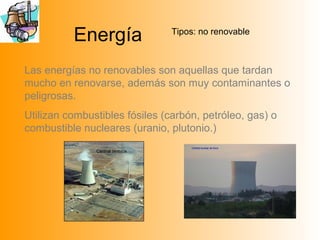 Energía Tipos: no renovable
Las energías no renovables son aquellas que tardan
mucho en renovarse, además son muy contaminantes o
peligrosas.
Utilizan combustibles fósiles (carbón, petróleo, gas) o
combustible nucleares (uranio, plutonio.)
Central térmica
 