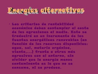 • Los criterios de rentabilidad
económica deben contemplar el coste
de las agresiones al medio. Esto se
traducirá en un incremento de las
fuentes energéticas renovables (en
función de los recursos disponibles:
agua, sol, materia orgánica,
viento,...) frente a otras más
agresivas con el entorno, sin
olvidar que la energía menos
contaminante es la que no se
consume, ni se produce.
 